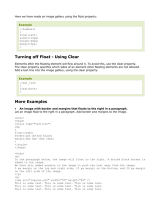 Here we have made an image gallery using the float property:


  Example
   .thumbnail
   {
   float:left;
   width:110px;
   height:90px;
   margin:5px;
   }



Turning off Float - Using Clear
Elements after the floating element will flow around it. To avoid this, use the clear property.
The clear property specifies which sides of an element other floating elements are not allowed.
Add a text line into the image gallery, using the clear property:


  Example
   .text_line
   {
   clear:both;
   }



More Examples
• An image with border and margins that floats to the right in a paragraph.
Let an image float to the right in a paragraph. Add border and margins to the image.

<html>
<head>
<style type="text/css">
img
{
float:right;
border:1px dotted black;
margin:0px 0px 15px 20px;
}
</style>
</head>

<body>
<p>
In the paragraph below, the image will float to the right. A dotted black border is
added to the image.
We have also added margins to the image to push the text away from the image:
0 px margin on the top and right side, 15 px margin on the bottom, and 20 px margin
on the left side of the image.
</p>
<p>
<img src="logocss.gif" width="95" height="84" />
This is some text. This is some text. This is some text.
This is some text. This is some text. This is some text.
This is some text. This is some text. This is some text.
 