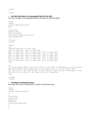 </body>

</html>

• Let the first letter of a paragraph float to the left.
Let the first letter of a paragraph float to the left and style the letter.

<html>
<head>
<style type="text/css">
span
{
float:left;
width:0.7em;
font-size:400%;
font-family:algerian,courier;
line-height:80%;
}
</style>
</head>

<body>
<p>
<span>T</span>his is some text.
This is some text. This is some          text.
This is some text. This is some          text.   This   is   some   text.
This is some text. This is some          text.   This   is   some   text.
This is some text. This is some          text.   This   is   some   text.
This is some text. This is some          text.   This   is   some   text.
This is some text. This is some          text.   This   is   some   text.
This is some text. This is some          text.   This   is   some   text.
</p>

<p>
In the paragraph above, the first letter of the text is embedded in a span element.
The span element has a width that is 0.7 times the size of the current font.
The font-size of the span element is 400% (quite large) and the line-height is 80%.
The font of the letter in the span will be in "Algerian".
</p>

</body>
</html>

• Creating a horizontal menu.
Use float with a list of hyperlinks to create a horizontal menu.

<html>
<head>
<style type="text/css">
ul
{
float:left;
width:100%;
padding:0;
margin:0;
list-style-type:none;
}
a
{
 