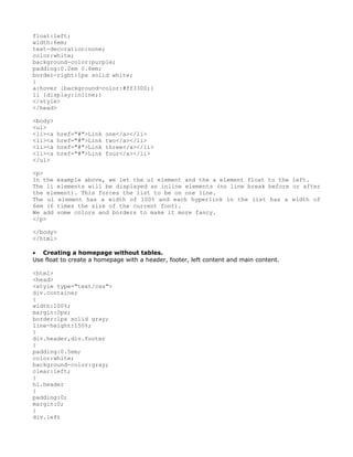 float:left;
width:6em;
text-decoration:none;
color:white;
background-color:purple;
padding:0.2em 0.6em;
border-right:1px solid white;
}
a:hover {background-color:#ff3300;}
li {display:inline;}
</style>
</head>

<body>
<ul>
<li><a   href="#">Link   one</a></li>
<li><a   href="#">Link   two</a></li>
<li><a   href="#">Link   three</a></li>
<li><a   href="#">Link   four</a></li>
</ul>

<p>
In the example above, we let the ul element and the a element float to the left.
The li elements will be displayed as inline elements (no line break before or after
the element). This forces the list to be on one line.
The ul element has a width of 100% and each hyperlink in the list has a width of
6em (6 times the size of the current font).
We add some colors and borders to make it more fancy.
</p>

</body>
</html>

• Creating a homepage without tables.
Use float to create a homepage with a header, footer, left content and main content.

<html>
<head>
<style type="text/css">
div.container
{
width:100%;
margin:0px;
border:1px solid gray;
line-height:150%;
}
div.header,div.footer
{
padding:0.5em;
color:white;
background-color:gray;
clear:left;
}
h1.header
{
padding:0;
margin:0;
}
div.left
 