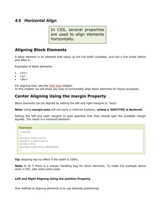 4.6 Horizontal Align

                           In CSS, several properties
                           are used to align elements
                           horizontally.

Aligning Block Elements
A block element is an element that takes up the full width available, and has a line break before
and after it.

Examples of block elements:

•   <h1>
•   <p>
•   <div>

For aligning text, see the CSS Text chapter.
In this chapter we will show you how to horizontally align block elements for layout purposes.

Center Aligning Using the margin Property
Block elements can be aligned by setting the left and right margins to "auto".

Note: Using margin:auto will not work in Internet Explorer, unless a !DOCTYPE is declared.

Setting the left and right margins to auto specifies that they should split the available margin
equally. The result is a centered element:


    Example
     .center
     {
     margin-left:auto;
     margin-right:auto;
     width:70%;
     background-color:#b0e0e6;
     }


Tip: Aligning has no effect if the width is 100%.

Note: In IE 5 there is a margin handling bug for block elements. To make the example above
work in IE5, add some extra code.


Left and Right Aligning Using the position Property


One method of aligning elements is to use absolute positioning:
 