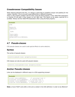 Crossbrowser Compatibility Issues
When aligning elements like this, it is always a good idea to predefine margin and padding for the
<body> element. This is to avoid visual differences in different browsers.
There is also another problem with IE when using the float property. If the !DOCTYPE declaration
is missing, IE will add a 17px margin on the right side. This seems to be space reserved for a
scrollbar. Always set the !DOCTYPE declaration when using the float property:


  Example
   body
   {
   margin:0;
   padding:0;
   }
   .right
   {
   float:right;
   width:300px;
   background-color:#b0e0e6;
   }



4.7 Pseudo-classes
CSS pseudo-classes are used to add special effects to some selectors.

Syntax
The syntax of pseudo-classes:


  selector:pseudo-class {property:value;}


CSS classes can also be used with pseudo-classes:


  selector.class:pseudo-class {property:value;}


Anchor Pseudo-classes
Links can be displayed in different ways in a CSS-supporting browser:


  Example
   a:link {color:#FF0000;}     /* unvisited link */
   a:visited {color:#00FF00;} /* visited link */
   a:hover {color:#FF00FF;} /* mouse over link */
   a:active {color:#0000FF;} /* selected link */


Note: a:hover MUST come after a:link and a:visited in the CSS definition in order to be effective!!
 