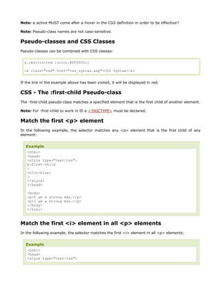 Note: a:active MUST come after a:hover in the CSS definition in order to be effective!!

Note: Pseudo-class names are not case-sensitive.

Pseudo-classes and CSS Classes
Pseudo-classes can be combined with CSS classes:


  a.red:visited {color:#FF0000;}

  <a class="red" href="css_syntax.asp">CSS Syntax</a>


If the link in the example above has been visited, it will be displayed in red.

CSS - The :first-child Pseudo-class
The :first-child pseudo-class matches a specified element that is the first child of another element.

Note: For :first-child to work in IE a <!DOCTYPE> must be declared.

Match the first <p> element
In the following example, the selector matches any <p> element that is the first child of any
element:


   Example
    <html>
    <head>
    <style type="text/css">
    p:first-child
    {
    color:blue;
    }
    </style>
    </head>

   <body>
   <p>I am a strong man.</p>
   <p>I am a strong man.</p>
   </body>
   </html>



Match the first <i> element in all <p> elements
In the following example, the selector matches the first <i> element in all <p> elements:


   Example
    <html>
    <head>
    <style type="text/css">
 