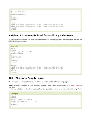 p > i:first-child
   {
   font-weight:bold;
   }
   </style>
   </head>

   <body>
   <p>I am a <i>strong</i> man. I am a <i>strong</i> man.</p>
   <p>I am a <i>strong</i> man. I am a <i>strong</i> man.</p>
   </body>
   </html>



Match all <i> elements in all first child <p> elements
In the following example, the selector matches all <i> elements in <p> elements that are the first
child of another element:


   Example
    <html>
    <head>
    <style type="text/css">
    p:first-child i
    {
    color:blue;
    }
    </style>
    </head>

   <body>
   <p>I am a <i>strong</i> man. I am a <i>strong</i> man.</p>
   <p>I am a <i>strong</i> man. I am a <i>strong</i> man.</p>
   </body>
   </html>



CSS - The :lang Pseudo-class
The :lang pseudo-class allows you to define special rules for different languages.

Note: Internet Explorer 8 (and higher) supports the :lang pseudo-class if a <!DOCTYPE> is
specified.
In the example below, the :lang class defines the quotation marks for q elements with lang="no":


   Example
   <html>
   <head>
   <style type="text/css">
   q:lang(no) {quotes: "~" "~";}
   </style>
   </head>
 