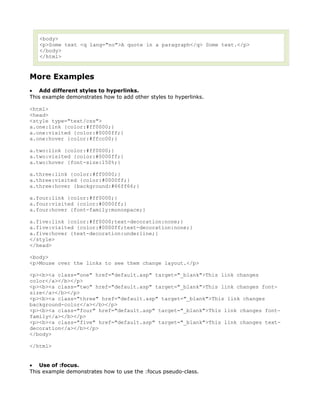 <body>
   <p>Some text <q lang="no">A quote in a paragraph</q> Some text.</p>
   </body>
   </html>



More Examples
• Add different styles to hyperlinks.
This example demonstrates how to add other styles to hyperlinks.

<html>
<head>
<style type="text/css">
a.one:link {color:#ff0000;}
a.one:visited {color:#0000ff;}
a.one:hover {color:#ffcc00;}

a.two:link {color:#ff0000;}
a.two:visited {color:#0000ff;}
a.two:hover {font-size:150%;}

a.three:link {color:#ff0000;}
a.three:visited {color:#0000ff;}
a.three:hover {background:#66ff66;}

a.four:link {color:#ff0000;}
a.four:visited {color:#0000ff;}
a.four:hover {font-family:monospace;}

a.five:link {color:#ff0000;text-decoration:none;}
a.five:visited {color:#0000ff;text-decoration:none;}
a.five:hover {text-decoration:underline;}
</style>
</head>

<body>
<p>Mouse over the links to see them change layout.</p>

<p><b><a class="one" href="default.asp" target="_blank">This link changes
color</a></b></p>
<p><b><a class="two" href="default.asp" target="_blank">This link changes font-
size</a></b></p>
<p><b><a class="three" href="default.asp" target="_blank">This link changes
background-color</a></b></p>
<p><b><a class="four" href="default.asp" target="_blank">This link changes font-
family</a></b></p>
<p><b><a class="five" href="default.asp" target="_blank">This link changes text-
decoration</a></b></p>
</body>

</html>


• Use of :focus.
This example demonstrates how to use the :focus pseudo-class.
 