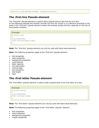 selector.class:pseudo-element {property:value;}


The :first-line Pseudo-element
The "first-line" pseudo-element is used to add a special style to the first line of a text.
In the following example the browser formats the first line of text in a p element according to the
style in the "first-line" pseudo-element (where the browser breaks the line, depends on the size of
the browser window):


    Example
     p:first-line
     {
     color:#ff0000;
     font-variant:small-caps;
     }


Note: The "first-line" pseudo-element can only be used with block-level elements.

Note: The following properties apply to the "first-line" pseudo-element:

•    font properties
•    color properties
•    background properties
•    word-spacing
•    letter-spacing
•    text-decoration
•    vertical-align
•    text-transform
•    line-height
•    clear

The :first-letter Pseudo-element
The "first-letter" pseudo-element is used to add a special style to the first letter of a text:


    Example
     p:first-letter
     {
     color:#ff0000;
     font-size:xx-large;
     }


Note: The "first-letter" pseudo-element can only be used with block-level elements.

Note: The following properties apply to the "first-letter" pseudo- element:

•    font properties
•    color properties
•    background properties
•    margin properties
 