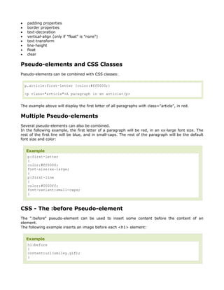 •    padding properties
•    border properties
•    text-decoration
•    vertical-align (only if "float" is "none")
•    text-transform
•    line-height
•    float
•    clear

Pseudo-elements and CSS Classes
Pseudo-elements can be combined with CSS classes:


    p.article:first-letter {color:#ff0000;}

    <p class="article">A paragraph in an article</p>


The example above will display the first letter of all paragraphs with class="article", in red.

Multiple Pseudo-elements
Several pseudo-elements can also be combined.
In the following example, the first letter of a paragraph will be red, in an xx-large font size. The
rest of the first line will be blue, and in small-caps. The rest of the paragraph will be the default
font size and color:


    Example
     p:first-letter
     {
     color:#ff0000;
     font-size:xx-large;
     }
     p:first-line
     {
     color:#0000ff;
     font-variant:small-caps;
     }



CSS - The :before Pseudo-element
The ":before" pseudo-element can be used to insert some content before the content of an
element.
The following example inserts an image before each <h1> element:


    Example
     h1:before
     {
     content:url(smiley.gif);
     }
 