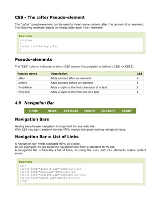 CSS - The :after Pseudo-element
The ":after" pseudo-element can be used to insert some content after the content of an element.
The following example inserts an image after each <h1> element:


  Example
   h1:after
   {
   content:url(smiley.gif);
   }



Pseudo-elements
The "CSS" column indicates in which CSS version the property is defined (CSS1 or CSS2).

 Pseudo name              Description                                                     CSS
 :after                   Adds content after an element                                   2
 :before                  Adds content before an element                                  2
 :first-letter            Adds a style to the first character of a text                   1
 :first-line              Adds a style to the first line of a text                        1



4.9 Navigation Bar
           HOME         NEWS        ARTICLES         FORUM           CONTACT   ABOUT


Navigation Bars
Having easy-to-use navigation is important for any web site.
With CSS you can transform boring HTML menus into good-looking navigation bars.

Navigation Bar = List of Links
A navigation bar needs standard HTML as a base.
In our examples we will build the navigation bar from a standard HTML list.
A navigation bar is basically a list of links, so using the <ul> and <li> elements makes perfect
sense:


  Example
   <ul>
   <li><a href="default.asp">Home</a></li>
   <li><a href="news.asp">News</a></li>
   <li><a href="contact.asp">Contact</a></li>
   <li><a href="about.asp">About</a></li>
   </ul>
 