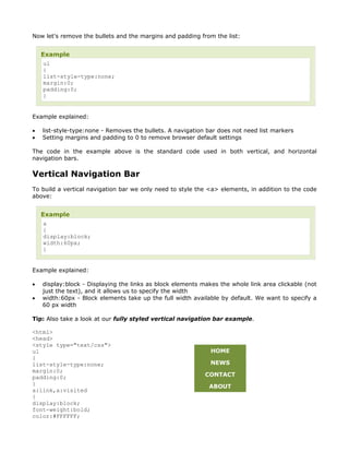 Now let's remove the bullets and the margins and padding from the list:


    Example
     ul
     {
     list-style-type:none;
     margin:0;
     padding:0;
     }


Example explained:

•   list-style-type:none - Removes the bullets. A navigation bar does not need list markers
•   Setting margins and padding to 0 to remove browser default settings

The code in the example above is the standard code used in both vertical, and horizontal
navigation bars.

Vertical Navigation Bar
To build a vertical navigation bar we only need to style the <a> elements, in addition to the code
above:


    Example
     a
     {
     display:block;
     width:60px;
     }


Example explained:

•   display:block - Displaying the links as block elements makes the whole link area clickable (not
    just the text), and it allows us to specify the width
•   width:60px - Block elements take up the full width available by default. We want to specify a
    60 px width

Tip: Also take a look at our fully styled vertical navigation bar example.

<html>
<head>
<style type="text/css">
ul                                                            HOME
{
list-style-type:none;                                         NEWS
margin:0;
padding:0;                                                  CONTACT
}                                                            ABOUT
a:link,a:visited
{
display:block;
font-weight:bold;
color:#FFFFFF;
 