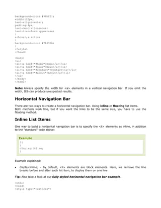 background-color:#98bf21;
width:120px;
text-align:center;
padding:4px;
text-decoration:none;
text-transform:uppercase;
}
a:hover,a:active
{
background-color:#7A991A;
}
</style>
</head>

<body>
<ul>
<li><a href="#home">Home</a></li>
<li><a href="#news">News</a></li>
<li><a href="#contact">Contact</a></li>
<li><a href="#about">About</a></li>
</ul>
</body>
</html>

Note: Always specify the width for <a> elements in a vertical navigation bar. If you omit the
width, IE6 can produce unexpected results.

Horizontal Navigation Bar
There are two ways to create a horizontal navigation bar. Using inline or floating list items.
Both methods work fine, but if you want the links to be the same size, you have to use the
floating method.

Inline List Items
One way to build a horizontal navigation bar is to specify the <li> elements as inline, in addition
to the "standard" code above:


    Example
     li
     {
     display:inline;
     }


Example explained:

•   display:inline; - By default, <li> elements are block elements. Here, we remove the line
    breaks before and after each list item, to display them on one line

Tip: Also take a look at our fully styled horizontal navigation bar example.

<html>
<head>
<style type="text/css">
 