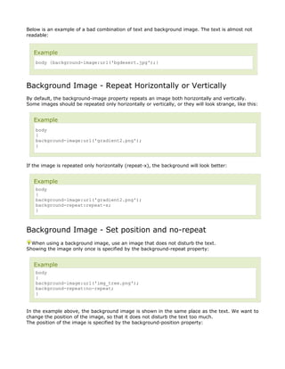 Below is an example of a bad combination of text and background image. The text is almost not
readable:


   Example
    body {background-image:url('bgdesert.jpg');}




Background Image - Repeat Horizontally or Vertically
By default, the background-image property repeats an image both horizontally and vertically.
Some images should be repeated only horizontally or vertically, or they will look strange, like this:


   Example
    body
    {
    background-image:url('gradient2.png');
    }



If the image is repeated only horizontally (repeat-x), the background will look better:


   Example
    body
    {
    background-image:url('gradient2.png');
    background-repeat:repeat-x;
    }



Background Image - Set position and no-repeat
  When using a background image, use an image that does not disturb the text.
Showing the image only once is specified by the background-repeat property:


   Example
    body
    {
    background-image:url('img_tree.png');
    background-repeat:no-repeat;
    }


In the example above, the background image is shown in the same place as the text. We want to
change the position of the image, so that it does not disturb the text too much.
The position of the image is specified by the background-position property:
 