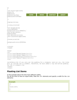 ul
{
list-style-type:none;
margin:0;
padding:0;
padding-top:6px;                  HOME            NEWS          CONTACT           ABOUT
padding-bottom:6px;
}
li
{
display:inline;
}
a:link,a:visited
{
font-weight:bold;
color:#FFFFFF;
background-color:#98bf21;
text-align:center;
padding:6px;
text-decoration:none;
text-transform:uppercase;
}
a:hover,a:active
{
background-color:#7A991A;
}

</style>
</head>

<body>
<ul>
<li><a   href="#home">Home</a></li>
<li><a   href="#news">News</a></li>
<li><a   href="#contact">Contact</a></li>
<li><a   href="#about">About</a></li>
</ul>

<p><b>Note:</b> If you only set the padding for a elements (and not ul), the links
will go outside the ul element. Therefore, we have added a top and bottom padding
for the ul element.</p>
</body>
</html>

Floating List Items
In the example above the links have different widths.
For all the links to have an equal width, float the <li> elements and specify a width for the <a>
elements:


  Example
   li
   {
   float:left;
   }
   a
 