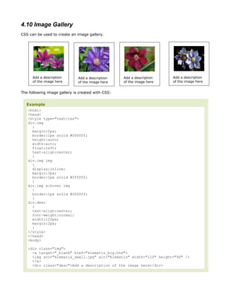 4.10 Image Gallery
CSS can be used to create an image gallery.




      Add a description       Add a description    Add a description   Add a description
      of the image here       of the image here    of the image here   of the image here


The following image gallery is created with CSS:


  Example
   <html>
   <head>
   <style type="text/css">
   div.img
     {
     margin:2px;
     border:1px solid #0000ff;
     height:auto;
     width:auto;
     float:left;
     text-align:center;
     }
   div.img img
     {
     display:inline;
     margin:3px;
     border:1px solid #ffffff;
     }
   div.img a:hover img
     {
     border:1px solid #0000ff;
     }
   div.desc
     {
     text-align:center;
     font-weight:normal;
     width:120px;
     margin:2px;
     }
   </style>
   </head>
   <body>

   <div class="img">
     <a target="_blank" href="klematis_big.htm">
     <img src="klematis_small.jpg" alt="Klematis" width="110" height="90" />
     </a>
     <div class="desc">Add a description of the image here</div>
 