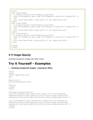 </div>
    <div class="img">
      <a target="_blank" href="klematis2_big.htm">
      <img src="klematis2_small.jpg" alt="Klematis" width="110" height="90" />
      </a>
      <div class="desc">Add a description of the image here</div>
    </div>
    <div class="img">
      <a target="_blank" href="klematis3_big.htm">
      <img src="klematis3_small.jpg" alt="Klematis" width="110" height="90" />
      </a>
      <div class="desc">Add a description of the image here</div>
    </div>
    <div class="img">
      <a target="_blank" href="klematis4_big.htm">
      <img src="klematis4_small.jpg" alt="Klematis" width="110" height="90" />
      </a>
      <div class="desc">Add a description of the image here</div>
    </div>

    </body>
    </html>




4.11 Image Opacity
Creating transparent images with CSS is easy.


Try it Yourself - Examples
•   Creating transparent images - mouseover effect

<html>
<head>
<style type="text/css">
img
{
opacity:0.4;
filter:alpha(opacity=40);
}
</style>
</head>
<body>

<h1>Image Transparency</h1>
<img src="klematis.jpg" width="150" height="113" alt="klematis"
onmouseover="this.style.opacity=1;this.filters.alpha.opacity=100"
onmouseout="this.style.opacity=0.4;this.filters.alpha.opacity=40" />

<img src="klematis2.jpg" width="150" height="113" alt="klematis"
onmouseover="this.style.opacity=1;this.filters.alpha.opacity=100"
onmouseout="this.style.opacity=0.4;this.filters.alpha.opacity=40" />
</body>
</html>
 