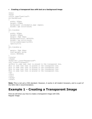 •   Creating a transparent box with text on a background image

<html>
<head>
<style type="text/css">
div.background
{
  width: 500px;
  height: 250px;
  background: url(klematis.jpg) repeat;
  border: 2px solid black;
}
div.transbox
{
  width: 400px;
  height: 180px;
  margin: 30px 50px;
  background-color: #ffffff;
  border: 1px solid black;
  filter:alpha(opacity=60);
  opacity:0.6;
}
div.transbox p
{
  margin: 30px 40px;
  font-weight: bold;
  color: #000000;
}
</style>
</head>
<body><div class="background">
<div class="transbox">
<p>This is some text that is placed in the transparent box.
This is some text that is placed in the transparent box.
This is some text that is placed in the transparent box.
This is some text that is placed in the transparent box.
This is some text that is placed in the transparent box.
</p>
</div>
</div>
</body>
</html>

Note: This is not yet a CSS standard. However, it works in all modern browsers, and is a part of
the W3C CSS 3 recommendation.


Example 1 - Creating a Transparent Image
First we will show you how to create a transparent image with CSS.
Regular image:
 