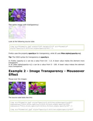 The same image with transparency:




Look at the following source code:


  <img src="klematis.jpg" width="150" height="113" alt="klematis"
  style="opacity:0.4;filter:alpha(opacity=40)" />


Firefox uses the property opacity:x for transparency, while IE uses filter:alpha(opacity=x).

Tip: The CSS3 syntax for transparency is opacity:x.

In Firefox (opacity:x) x can be a value from 0.0 - 1.0. A lower value makes the element more
transparent.
In IE (filter:alpha(opacity=x)) x can be a value from 0 - 100. A lower value makes the element
more transparent.


Example 2 - Image Transparency - Mouseover
Effect
Mouse over the images:




The source code looks like this:


  <img src="klematis.jpg" style="opacity:0.4;filter:alpha(opacity=40)"
  onmouseover="this.style.opacity=1;this.filters.alpha.opacity=100"
  onmouseout="this.style.opacity=0.4;this.filters.alpha.opacity=40" />

  <img src="klematis2.jpg" style="opacity:0.4;filter:alpha(opacity=40)"
 