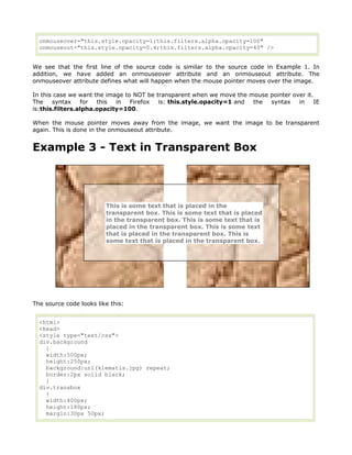 onmouseover="this.style.opacity=1;this.filters.alpha.opacity=100"
  onmouseout="this.style.opacity=0.4;this.filters.alpha.opacity=40" />


We see that the first line of the source code is similar to the source code in Example 1. In
addition, we have added an onmouseover attribute and an onmouseout attribute. The
onmouseover attribute defines what will happen when the mouse pointer moves over the image.

In this case we want the image to NOT be transparent when we move the mouse pointer over it.
The    syntax    for  this  in   Firefox  is: this.style.opacity=1 and the  syntax    in    IE
is:this.filters.alpha.opacity=100.

When the mouse pointer moves away from the image, we want the image to be transparent
again. This is done in the onmouseout attribute.


Example 3 - Text in Transparent Box




                         This is some text that is placed in the
                         transparent box. This is some text that is placed
                         in the transparent box. This is some text that is
                         placed in the transparent box. This is some text
                         that is placed in the transparent box. This is
                         some text that is placed in the transparent box.




The source code looks like this:


  <html>
  <head>
  <style type="text/css">
  div.background
    {
    width:500px;
    height:250px;
    background:url(klematis.jpg) repeat;
    border:2px solid black;
    }
  div.transbox
    {
    width:400px;
    height:180px;
    margin:30px 50px;
 
