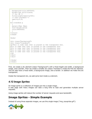 background-color:#ffffff;
    border:1px solid black;
    /* for IE */
    filter:alpha(opacity=60);
    /* CSS3 standard */
    opacity:0.6;
    }
  div.transbox p
    {
    margin:30px 40px;
    font-weight:bold;
    color:#000000;
    }
  </style>
  </head>

  <body>

  <div class="background">
  <div class="transbox">
  <p>This is some text that     is placed   in the transparent box.
  This is some text that is     placed in   the transparent box.
  This is some text that is     placed in   the transparent box.
  This is some text that is     placed in   the transparent box.
  This is some text that is     placed in   the transparent box.
  </p>
  </div>
  </div>

  </body>
  </html>


First, we create a div element (class="background") with a fixed height and width, a background
image, and a border. Then we create a smaller div (class="transbox") inside the first div element.
This div also have a fixed width, a background image, and a border. In addition we make this div
transparent.

Inside the transparent div, we add some text inside a p element.


4.12 Image Sprites
An image sprite is a collection of images put into a single image.
A web page with many images can take a long time to load and generates multiple server
requests.

Using image sprites will reduce the number of server requests and save bandwidth.


Image Sprites - Simple Example
Instead of using three separate images, we use this single image ("img_navsprites.gif"):
 