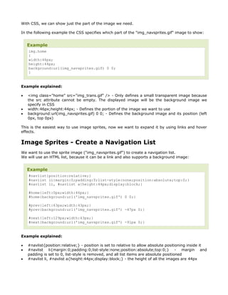 With CSS, we can show just the part of the image we need.

In the following example the CSS specifies which part of the "img_navsprites.gif" image to show:


    Example
    img.home
    {
    width:46px;
    height:44px;
    background:url(img_navsprites.gif) 0 0;
    }


Example explained:

•   <img class="home" src="img_trans.gif" /> - Only defines a small transparent image because
    the src attribute cannot be empty. The displayed image will be the background image we
    specify in CSS
•   width:46px;height:44px; - Defines the portion of the image we want to use
•   background:url(img_navsprites.gif) 0 0; - Defines the background image and its position (left
    0px, top 0px)

This is the easiest way to use image sprites, now we want to expand it by using links and hover
effects.


Image Sprites - Create a Navigation List
We want to use the sprite image ("img_navsprites.gif") to create a navigation list.
We will use an HTML list, because it can be a link and also supports a background image:


    Example
    #navlist{position:relative;}
    #navlist li{margin:0;padding:0;list-style:none;position:absolute;top:0;}
    #navlist li, #navlist a{height:44px;display:block;}

    #home{left:0px;width:46px;}
    #home{background:url('img_navsprites.gif') 0 0;}

    #prev{left:63px;width:43px;}
    #prev{background:url('img_navsprites.gif') -47px 0;}

    #next{left:129px;width:43px;}
    #next{background:url('img_navsprites.gif') -91px 0;}


Example explained:

•   #navlist{position:relative;} - position is set to relative to allow absolute positioning inside it
•   #navlist li{margin:0;padding:0;list-style:none;position:absolute;top:0;} - margin and
    padding is set to 0, list-style is removed, and all list items are absolute positioned
•   #navlist li, #navlist a{height:44px;display:block;} - the height of all the images are 44px
 