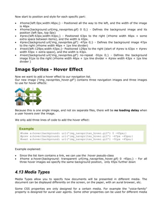 Now start to position and style for each specific part:

•   #home{left:0px;width:46px;} - Positioned all the way to the left, and the width of the image
    is 46px
•   #home{background:url(img_navsprites.gif) 0 0;} - Defines the background image and its
    position (left 0px, top 0px)
•   #prev{left:63px;width:43px;} - Positioned 63px to the right (#home width 46px + some
    extra space between items), and the width is 43px.
•   #prev{background:url('img_navsprites.gif') -47px 0;} - Defines the background image 47px
    to the right (#home width 46px + 1px line divider)
•   #next{left:129px;width:43px;}- Positioned 129px to the right (start of #prev is 63px + #prev
    width 43px + extra space), and the width is 43px.
•   #next{background:url('img_navsprites.gif') no-repeat -91px 0;} - Defines the background
    image 91px to the right (#home width 46px + 1px line divider + #prev width 43px + 1px line
    divider )


Image Sprites - Hover Effect
Now we want to add a hover effect to our navigation list.
Our new image ("img_navsprites_hover.gif") contains three navigation images and three images
to use for hover effects:




Because this is one single image, and not six separate files, there will be no loading delay when
a user hovers over the image.

We only add three lines of code to add the hover effect:


    Example
    #home a:hover{background: url('img_navsprites_hover.gif') 0 -45px;}
    #prev a:hover{background: url('img_navsprites_hover.gif') -47px -45px;}
    #next a:hover{background: url('img_navsprites_hover.gif') -91px -45px;}


Example explained:

•   Since the list item contains a link, we can use the :hover pseudo-class
•   #home a:hover{background: transparent url(img_navsprites_hover.gif) 0 -45px;} - For all
    three hover images we specify the same background position, only 45px further down


4.13 Media Types
Media Types allow you to specify how documents will be presented in different media. The
document can be displayed differently on the screen, on the paper, with an aural browser, etc.

Some CSS properties are only designed for a certain media. For example the "voice-family"
property is designed for aural user agents. Some other properties can be used for different media
 