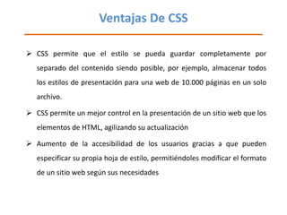 Ventajas De CSS <ul><li>CSS permite que el estilo se pueda guardar completamente por separado del contenido siendo posible...