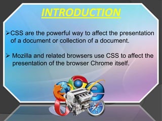 INTRODUCTION
CSS are the powerful way to affect the presentation
 of a document or collection of a document.

 Mozilla and related browsers use CSS to affect the
  presentation of the browser Chrome itself.
 