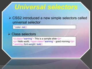 Universal selectors
 CSS2 introduced a new simple selectors called
  universal selector
   *{color: red;}


 Class selectors
   <p.class="warning"> This is a sample slide</p>
   <p> Hello world, <span class="warning"> good morning</p>
   *.warning {font-weight: bold;}
 