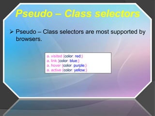 Pseudo – Class selectors
 Pseudo – Class selectors are most supported by
  browsers.

             a. visited {color: red;}
             a. link {color: blue;}
             a. hover {color: purple;}
             a. active {color: yellow;}
 