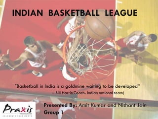 INDIAN BASKETBALL LEAGUE




"Basketball in India is a goldmine waiting to be developed”
                 – Bill Harris(Coach- Indian national team)

             Presented By: Amit Kumar and Nishant Jain
             Group 1
 