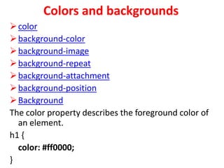 Colors and backgrounds
color
background-color
background-image
background-repeat
background-attachment
background-position
Background
The color property describes the foreground color of
an element.
h1 {
color: #ff0000;
}
 