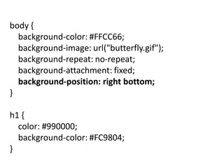 body {
background-color: #FFCC66;
background-image: url("butterfly.gif");
background-repeat: no-repeat;
background-attachment: fixed;
background-position: right bottom;
}
h1 {
color: #990000;
background-color: #FC9804;
}
 