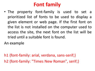Font family
• The property font-family is used to set a
prioritized list of fonts to be used to display a
given element or web page. If the first font on
the list is not installed on the computer used to
access the site, the next font on the list will be
tried until a suitable font is found.
An example
h1 {font-family: arial, verdana, sans-serif;}
h2 {font-family: "Times New Roman", serif;}
 