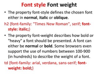 Font style Font weight
• The property font-style defines the chosen font
either in normal, italic or oblique.
h2 {font-family: "Times New Roman", serif; font-
style: italic;}
• The property font-weight describes how bold or
"heavy" a font should be presented. A font can
either be normal or bold. Some browsers even
support the use of numbers between 100-900
(in hundreds) to describe the weight of a font.
td {font-family: arial, verdana, sans-serif; font-
weight: bold;}
 