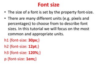 Font size
• The size of a font is set by the property font-size.
• There are many different units (e.g. pixels and
percentages) to choose from to describe font
sizes. In this tutorial we will focus on the most
common and appropriate units.
h1 {font-size: 30px;}
h2 {font-size: 12pt;}
h3 {font-size: 120%;}
p {font-size: 1em;}
 