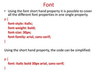 Font
• Using the font short hand property it is possible to cover
all the different font properties in one single property.
p {
font-style: italic;
font-weight: bold;
font-size: 30px;
font-family: arial, sans-serif;
}
Using the short hand property, the code can be simplified:
p {
font: italic bold 30px arial, sans-serif;
}
 
