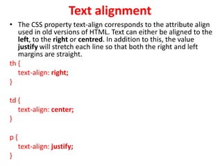 Text alignment
• The CSS property text-align corresponds to the attribute align
used in old versions of HTML. Text can either be aligned to the
left, to the right or centred. In addition to this, the value
justify will stretch each line so that both the right and left
margins are straight.
th {
text-align: right;
}
td {
text-align: center;
}
p {
text-align: justify;
}
 