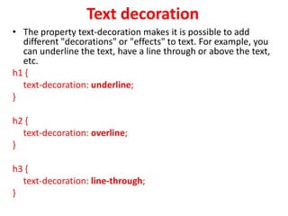 Text decoration
• The property text-decoration makes it is possible to add
different "decorations" or "effects" to text. For example, you
can underline the text, have a line through or above the text,
etc.
h1 {
text-decoration: underline;
}
h2 {
text-decoration: overline;
}
h3 {
text-decoration: line-through;
}
 