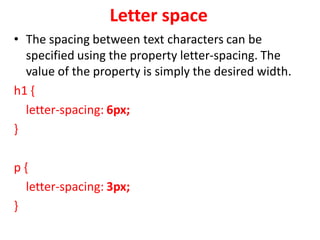 Letter space
• The spacing between text characters can be
specified using the property letter-spacing. The
value of the property is simply the desired width.
h1 {
letter-spacing: 6px;
}
p {
letter-spacing: 3px;
}
 