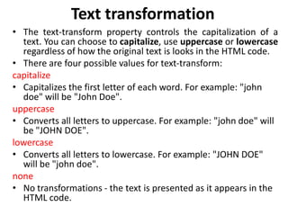 Text transformation
• The text-transform property controls the capitalization of a
text. You can choose to capitalize, use uppercase or lowercase
regardless of how the original text is looks in the HTML code.
• There are four possible values for text-transform:
capitalize
• Capitalizes the first letter of each word. For example: "john
doe" will be "John Doe".
uppercase
• Converts all letters to uppercase. For example: "john doe" will
be "JOHN DOE".
lowercase
• Converts all letters to lowercase. For example: "JOHN DOE"
will be "john doe".
none
• No transformations - the text is presented as it appears in the
HTML code.
 