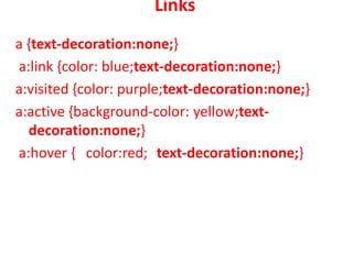 Links
a {text-decoration:none;}
a:link {color: blue;text-decoration:none;}
a:visited {color: purple;text-decoration:none;}
a:active {background-color: yellow;text-
decoration:none;}
a:hover { color:red; text-decoration:none;}
 