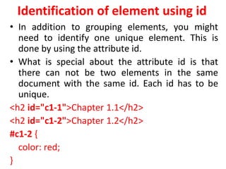 Identification of element using id
• In addition to grouping elements, you might
need to identify one unique element. This is
done by using the attribute id.
• What is special about the attribute id is that
there can not be two elements in the same
document with the same id. Each id has to be
unique.
<h2 id="c1-1">Chapter 1.1</h2>
<h2 id="c1-2">Chapter 1.2</h2>
#c1-2 {
color: red;
}
 