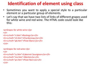 Identification of element using class
• Sometimes you want to apply a special style to a particular
element or a particular group of elements.
• Let's say that we have two lists of links of different grapes used
for white wine and red wine. The HTML code could look like
this:
<p>Grapes for white wine:</p>
<ul>
<li><a href="ri.htm">Riesling</a></li>
<li><a href="ch.htm">Chardonnay</a></li>
<li><a href="pb.htm">Pinot Blanc</a></li>
</ul>
<p>Grapes for red wine:</p>
<ul>
<li><a href="cs.htm">Cabernet Sauvignon</a></li>
<li><a href="me.htm">Merlot</a></li>
<li><a href="pn.htm">Pinot Noir</a></li>
</ul>
 