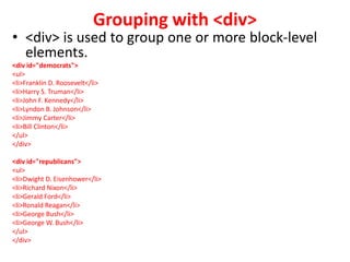 Grouping with <div>
• <div> is used to group one or more block-level
elements.
<div id="democrats">
<ul>
<li>Franklin D. Roosevelt</li>
<li>Harry S. Truman</li>
<li>John F. Kennedy</li>
<li>Lyndon B. Johnson</li>
<li>Jimmy Carter</li>
<li>Bill Clinton</li>
</ul>
</div>
<div id="republicans">
<ul>
<li>Dwight D. Eisenhower</li>
<li>Richard Nixon</li>
<li>Gerald Ford</li>
<li>Ronald Reagan</li>
<li>George Bush</li>
<li>George W. Bush</li>
</ul>
</div>
 