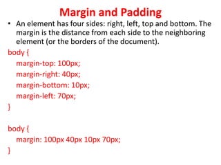 Margin and Padding
• An element has four sides: right, left, top and bottom. The
margin is the distance from each side to the neighboring
element (or the borders of the document).
body {
margin-top: 100px;
margin-right: 40px;
margin-bottom: 10px;
margin-left: 70px;
}
body {
margin: 100px 40px 10px 70px;
}
 