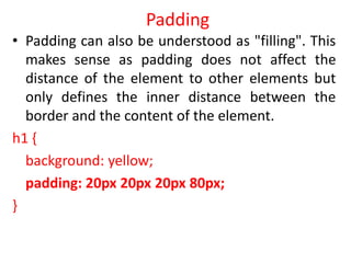 Padding
• Padding can also be understood as "filling". This
makes sense as padding does not affect the
distance of the element to other elements but
only defines the inner distance between the
border and the content of the element.
h1 {
background: yellow;
padding: 20px 20px 20px 80px;
}
 