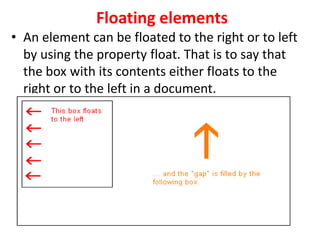 Floating elements
• An element can be floated to the right or to left
by using the property float. That is to say that
the box with its contents either floats to the
right or to the left in a document.
 