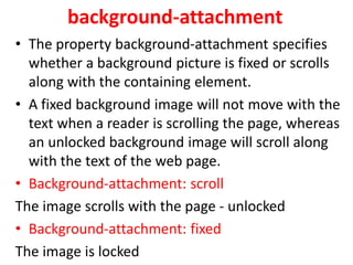 background-attachment
• The property background-attachment specifies
whether a background picture is fixed or scrolls
along with the containing element.
• A fixed background image will not move with the
text when a reader is scrolling the page, whereas
an unlocked background image will scroll along
with the text of the web page.
• Background-attachment: scroll
The image scrolls with the page - unlocked
• Background-attachment: fixed
The image is locked
 