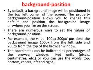 background-position
• By default, a background image will be positioned in
the top left corner of the screen. The property
background-position allows you to change this
default and position the background image
anywhere you like on the screen.
• There are numerous ways to set the values of
background-position.
• For example, the value '100px 200px' positions the
background image 100px from the left side and
200px from the top of the browser window.
• The coordinates can be indicated as percentages of
the browser window, fixed units (pixels,
centimetres, etc.) or you can use the words top,
bottom, center, left and right.
 