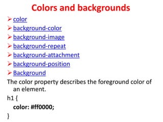 Colors and backgrounds
color
background-color
background-image
background-repeat
background-attachment
background-position
Background
The color property describes the foreground color of
an element.
h1 {
color: #ff0000;
}
 