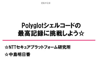 CSS×2.0
Polyglotシェルコードの
最高記録に挑戦しよう☆
☆NTTセキュアプラットフォーム研究所
☆中島明日香
 
