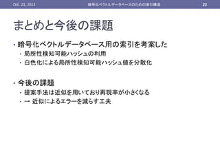 Oct. 23, 2013	

暗号化ベクトルデータベースのための索引構造	

まとめと今後の課題	
•  暗号化ベクトルデータベース用の索引を考案した
•  局所性検知可能ハッシュの利用
•  白色化による局所性検知可能ハッシュ値を分散化
•  今後の課題
•  提案手法は近似を用いており再現率が小さくなる
•  → 近似によるエラーを減らす工夫

22	

 